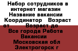 Набор сотрудников в интернет-магазин › Название вакансии ­ Координатор › Возраст от ­ 14 › Возраст до ­ 80 - Все города Работа » Вакансии   . Московская обл.,Электрогорск г.